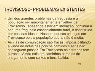 TROVISCOSO- PROBLEMAS EXISTENTES
   Um dos grandes problemas da freguesia é a
    população ser maioritariamente envelhecida.
    Troviscoso , apesar de estar em inovação, continua a
    ser uma freguesia essencialmente rural, e constituída
    por pessoas idosas. Nascem poucas crianças em
    Troviscoso pois a população adulta não é muita.
   As vias de comunicação são fracas, impossibilitando
    a vinda de indústrias pois os camiões e afins não
    conseguem passar. Em Troviscoso as estradas tem
    buracos. Ainda existem caminhos como os de
    antigamente com seixos e terra batida.
 