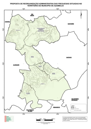 PROPOSTA DE REORGANIZAÇÃO ADMINISTRATIVA DAS FREGUESIAS SITUADAS NO
                                  TERRITÓRIO DO MUNICÍPIO DE AZAMBUJA
                                    -70000                                                                                         -60000




         CADAVAL
                                                          RIO
                                                         MAIOR


                                                                                                                                                                                                    ¦
                                                                                                                                                        SANTARÉM


                                                                       UNIÃO DAS FREGUESIAS
-50000




                                                                                                                                                                                                             -50000
                                                                           DE MANIQUE DO
                                                                            INTENDENTE,
                        ALCOENTRE                                        VILA NOVA DE SÃO
                                                                         PEDRO E MAÇUSSA




                                                         AVEIRAS
                                                         DE CIMA
                                                                                                                                                    CARTAXO
-60000




                                                                                                                                                                                                             -60000
                     ALENQUER
                                                                           VALE DO
                                                                           PARAÍSO




                                                                                                                      AVEIRAS
                                                                                                                      DE BAIXO




                                                                                 AZAMBUJA




                                             VILA NOVA
                                             DA RAINHA
-70000




                                                                                                                                                                                                             -70000




                                                                                                                                                                  SALVATERRA
                                                                                                                                                                  DE MAGOS



                                                                                                                                                                 Legenda

                                                                                                                          BENAVENTE                                     Município


                                                                                                                                                                        Freguesias propostas

                                             VILA FRANCA                                                                                                                Limites das freguesias agregadas

                                                DE XIRA

                                    -70000                                                                                         -60000


                                                                                                                                            Os limites administrativos, assim como a sua representação
                                                                                                                                            cartográfica, têm como fonte a Carta Administrativa Oficial de
                                                                   0        1200          2400                      4800 m                  Portugal, na sua versão CAOP 2012.1, produzida pela Direção
                                                                                                                                            Geral do Território.

                                                                   PT - TM06/ETRS89 (European Terrestrial Reference System 1989)
                                                                                Projecção Transversa de Mercator
                                                                                        Elipsoide GRS80
 