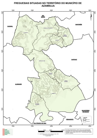 FREGUESIAS SITUADAS NO TERRITÓRIO DO MUNICÍPIO DE
                                      AZAMBUJA
              -75000                          -70000                                           -65000                                        -60000                                        -55000
-45000




                                                                                                                                                                                                       -45000
                                                                       RIO
                                                                      MAIOR




                                                                                                                                                            SANTARÉM
                                                                                                                                                                                                   ¦
         CADAVAL
                                                                            MANIQUE DO INTENDENTE
-50000




                                                                                                                                                                                                       -50000
                                  ALCOENTRE

                                                                                                                                  VILA
                                                                                                                                NOVA DE
                                                                                                                               SÃO PEDRO




                                                                                                                MAÇUSSA
-55000




                                                                                                                                                                                                       -55000
                                                                                                                                                  CARTAXO
                                                                 AVEIRAS DE CIMA
-60000




                                                                                                                                                                                                       -60000
                                                                                            VALE DO
                                                                                            PARAÍSO




                                                                                                                                  AVEIRAS
                                                                                                                                  DE BAIXO



                       ALENQUER
-65000




                                                                                                                                                                                                       -65000
                                                                                                    AZAMBUJA




                                                       VILA NOVA
                                                       DA RAINHA
-70000




                                                                                                                                                                                                       -70000




                                                                                                                                                                           SALVATERRA
                                                                                                                                                                            DE MAGOS



                                                                                                                                                                               Legenda

                                                                                                                                      BENAVENTE                                       Municípios

                                                                                                                                                                                      Freguesias


                                                   VILA FRANCA DE XIRA

              -75000                          -70000                                           -65000                                        -60000                                        -55000



                                                             0             1600              3200                           6400 m Os limites administrativos, assim como a sua representação
                                                                                                                                     cartográfica, têm como fonte a Carta Administrativa Oficial de
                                                                                                                                     Portugal, na sua versão CAOP 2012.1, produzida pela Direção
                                                                                                                                     Geral do Território.
                                                            PT - TM06/ETRS89 (European Terrestrial Reference System 1989)
                                                                         Projecção Transversa de Mercator
                                                                                 Elipsoide GRS80
 