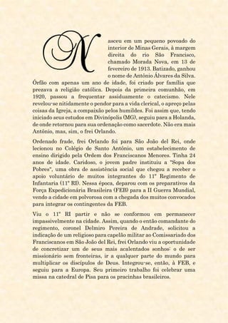 asceu em um pequeno povoado do
interior de Minas Gerais, à margem
direita do rio São Francisco,
chamado Morada Nova, em 13 de
fevereiro de 1913. Batizado, ganhou
o nome de Antônio Álvares da Silva.
Órfão com apenas um ano de idade, foi criado por família que
prezava a religião católica. Depois da primeira comunhão, em
1920, passou a frequentar assiduamente o catecismo. Nele
revelou-se nitidamente o pendor para a vida clerical, o apreço pelas
coisas da Igreja, a compaixão pelos humildes. Foi assim que, tendo
iniciado seus estudos em Divinópolis (MG), seguiu para a Holanda,
de onde retornou para sua ordenação como sacerdote. Não era mais
Antônio, mas, sim, o frei Orlando.
Ordenado frade, frei Orlando foi para São João del Rei, onde
lecionou no Colégio de Santo Antônio, um estabelecimento de
ensino dirigido pela Ordem dos Franciscanos Menores. Tinha 24
anos de idade. Caridoso, o jovem padre instituiu a "Sopa dos
Pobres", uma obra de assistência social que chegou a receber o
apoio voluntário de muitos integrantes do 11º Regimento de
Infantaria (11º RI). Nessa época, deparou com os preparativos da
Força Expedicionária Brasileira (FEB) para a II Guerra Mundial,
vendo a cidade em polvorosa com a chegada dos muitos convocados
para integrar os contingentes da FEB.
Viu o 11º RI partir e não se conformou em permanecer
impassivelmente na cidade. Assim, quando o então comandante do
regimento, coronel Delmiro Pereira de Andrade, solicitou a
indicação de um religioso para capelão militar ao Comissariado dos
Franciscanos em São João del Rei, frei Orlando viu a oportunidade
de concretizar um de seus mais acalentados sonhos: o de ser
missionário sem fronteiras, ir a qualquer parte do mundo para
multiplicar os discípulos de Deus. Integrou-se, então, à FEB, e
seguiu para a Europa. Seu primeiro trabalho foi celebrar uma
missa na catedral de Pisa para os pracinhas brasileiros.
 