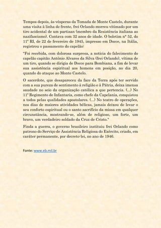 Tempos depois, às vésperas da Tomada de Monte Castelo, durante
uma visita à linha de frente, frei Orlando morreu vitimado por um
tiro acidental de um partisan (membro da Resistência italiana ao
nazifascismo). Contava com 32 anos de idade. O boletim n° 52, do
11º RI, de 22 de fevereiro de 1945, impresso em Docce, na Itália,
registrou o passamento do capelão:
"Foi recebida, com dolorosa surpresa, a notícia do falecimento do
capelão capitão Antônio Alvares da Silva (frei Orlando), vítima de
um tiro, quando se dirigia de Docce para Bombiana, a fim de levar
sua assistência espiritual aos homens em posição, no dia 20,
quando do ataque ao Monte Castelo.
O sacerdote, que desapareceu da face da Terra após ter servido
com a sua pureza de sentimento à religião e à Pátria, deixa imensa
saudade no seio da organização católica a que pertencia. (...) No
11º Regimento de Infantaria, como chefe da Capelania, conquistou
a todos pelas qualidades apostolares. (...) No teatro de operações,
nos dias de maiores atividades bélicas, jamais deixou de levar o
seu conforto espiritual ou o santo sacrifício da missa em qualquer
circunstância, mostrando-se, além de religioso, um forte, um
bravo, um verdadeiro soldado da Cruz de Cristo."
Finda a guerra, o governo brasileiro instituiu frei Orlando como
patrono do Serviço de Assistência Religiosa do Exército, criado, em
caráter permanente, por decreto-lei, no ano de 1946.
Fonte: www.eb.mil.br
 