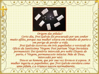 Origem das pílulas?         Certo dia, Frei Galvão foi procurado por um senhor muito aflito, porque sua mulher estava em trabalho de parto e em perigo de perder a vida.       Frei Galvão escreveu em três papelinhos o versículo do Ofício da Santíssima Virgem: Post partum Virgo Inviolata permansisti: Dei Genitrix intercede pro nobis (Depois do parto, ó Virgem, permaneceste intacta: Mãe de Deus, intercedei por nós).       Deu-os ao homem, que por sua vez levou-os à esposa. A mulher ingeriu os papelinhos, que Frei Galvão enrolara como uma pílula, e a criança nasceu normalmente.       