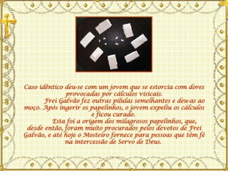Caso idêntico deu-se com um jovem que se estorcia com dores provocadas por cálculos visicais.       Frei Galvão fez outras pílulas semelhantes e deu-as ao moço. Após ingerir os papelinhos, o jovem expeliu os cálculos e ficou curado.         Esta foi a origem dos milagrosos papelinhos, que, desde então, foram muito procurados pelos devotos de Frei Galvão, e até hoje o Mosteiro fornece para pessoas que têm fé na intercessão de Servo de Deus.  