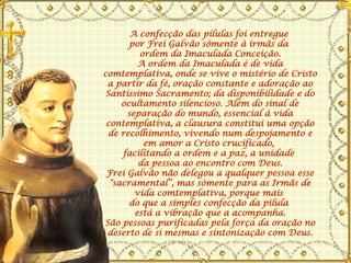 A confecção das pílulas foi entregue  por Frei Galvão sómente à irmãs da  ordem da Imaculada Conceição. A ordem da Imaculada é de vida comtemplativa, onde se vive o mistério de Cristo a partir da fé, oração constante e adoração ao Santíssimo Sacramento; da disponibilidade e do ocultamento silencioso. Além do sinal de separação do mundo, essencial à vida contemplativa, a clausura constitui uma opção de recolhimento, vivendo num despojamento e em amor a Cristo crucificado,  facilitando a ordem e a paz, a unidade  da pessoa ao encontro com Deus. Frei Galvão não delegou a qualquer pessoa esse "sacramental“, mas sómente para as Irmãs de vida comtemplativa, porque mais  do que a simples confecção da pílula  está a vibração que a acompanha. São pessoas purificadas pela força da oração no deserto de si mesmas e sintonização com Deus. 