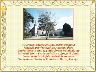 As Irmãs Concepcionistas, ordem religiosa fundada por Frei Galvão, vieram  para Guaratinguetá em 1944. Elas foram instaladas no bairro de Santa Luzia onde fica a Igreja de Santa Luzia, mais tarde foi construído um novo Convento na Rodovia Presidente Dutra, km 234.  