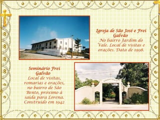 Igreja de São José e Frei Galvão   No bairro Jardim do Vale. Local de visitas e orações. Data de 1998. Seminário Frei Galvão   Local de visitas, romarias e orações, no bairro de São Bento, próximo à saída para Lorena. Construído em 1942 