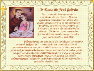           Bilocação  (estar em mais de um lugar ao mesmo tempo),  telepatia  (transmissão ou comunicação de pensamento e sensações, a distância entre duas ou mais pessoas),  premonição  (sensação ou advertência antecipada do que vai acontecer),  clarividência  (vê o que está para acontecer),  levitação  (erguer-se acima do solo) e  telepercepção  (adquirir conhecimento de fatos ocorridos a grandes distâncias).  Por causa do imenso amor e caridade de seu Servo, Deus o agraciou com diversos dons, dos quais jamais serviu-se em interesse próprio, ao contrário, sempre os colocou a serviço da misericórdia divina. Todos os casos narrados foram devidamente comprovados por documentos.  São eles:   Os Dons de Frei Galvão 