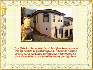 Frei Galvão, Antonio de   Sant'Ana Galvão nasceu em 1739 na cidade de Guaratinguetá, Estado de S.Paulo, Brasil, nesta casa, hoje restaurada e pertencente a  seus descendentes, e é também museu Frei Galvão. 