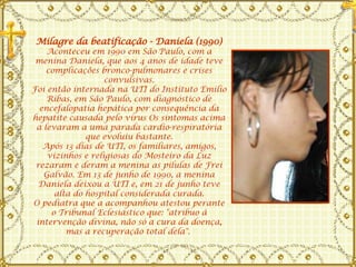 Milagre da beatificação - Daniela (1990) Aconteceu em 1990 em São Paulo, com a menina Daniela, que aos 4 anos de idade teve complicações bronco-pulmonares e crises convulsivas. Foi então internada na UTI do Instituto Emílio Ribas, em São Paulo, com diagnóstico de encefalopatia hepática por consequência da hepatite causada pelo vírus Os sintomas acima a levaram a uma parada cardio-respiratória que evoluiu bastante. Após 13 dias de UTI, os familiares, amigos, vizinhos e religiosas do Mosteiro da Luz rezaram e deram a menina as pílulas de Frei Galvão. Em 13 de junho de 1990, a menina Daniela deixou a UTI e, em 21 de junho teve alta do hospital considerada curada. O pediatra que a acompanhou atestou perante o Tribunal Eclesiástico que: "atribuo à intervenção divina, não só a cura da doença, mas a recuperação total dela".  