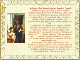 Milagre da Canonização - Sandra (1999) Aconteceu em 1999, em São Paulo, com a paulistana Sandra Grossi de Almeida. Após três abortos espontâneos no passado devido a um problema de má formação do útero, em 1999 Sandra ficou grávida. Os médicos não acreditavam que a gestação pudesse chegar ao fim. As previsões de complicação do parto eram péssimas, mas mesmo assim, contrariando o prognóstico médico de que a gestação não chegaria ao 5º mês, Sandra rezava e tomava as pílulas de Frei Galvão durante toda a gestação. Na 32º semana, em 11 de dezembro, o parto cesariano foi realizado após a ruptura da bolsa, sem complicações.  Nasceu Enzo de Almeida Galafassi, com problemas respiratórios de risco. Entretanto, no dia 12 de dezembro, a criança não apresentava qualquer sinal de doença e foi liberada do hospital no dia 19 do mesmo mês.  