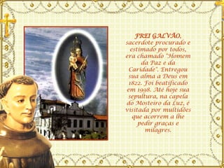 FREI GALVÃO , sacerdote procurado e estimado por todos, era chamado "Homem da Paz e da Caridade". Entregou sua alma a Deus em 1822. Foi beatificado em 1998. Até hoje sua sepultura, na capela do Mosteiro da Luz, é visitada por multidões que acorrem a lhe pedir graças e milagres. 