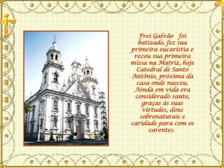 Frei Galvão  foi batizado, fez sua primeira eucaristia e rezou sua primeira missa na Matriz, hoje Catedral de Santo Antônio, próxima da casa onde nasceu. Ainda em vida era considerado santo, graças às suas virtudes, dons sobrenaturais e caridade para com os carentes.  
