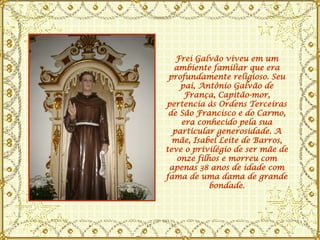 Frei Galvão viveu em um ambiente familiar que era profundamente religioso. Seu pai, Antônio Galvão de França, Capitão-mor, pertencia às Ordens Terceiras de São Francisco e do Carmo, era conhecido pela sua particular generosidade. A mãe, Isabel Leite de Barros, teve o privilégio de ser mãe de onze filhos e morreu com apenas 38 anos de idade com fama de uma dama de grande bondade. 