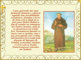 O pai, querendo dar uma formação humana e cultural segundo suas possibilidades econômicas, mandou o Servo de Deus com a idade de 13 anos para Belém (Bahia) a fim de estudar no Seminário dos Padres Jesuítas, onde já se encontrava seu irmão José. Permaneceu durante 10 meses com os Jesuítas, mas o pai, preocupado com o clima anti-jesuítico provocado pela atuação do Marquês de Pombal, aconselhou Antônio a viver com os Frades Franciscanos,no convento em Taubaté. 