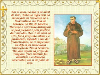 Aos 21 anos, no dia 15 de abril de 1760, Antônio ingressou no noviciado do Convento de S. Boaventura, na Vila de Macacu, no Rio de Janeiro. Durante o noviciado distinguiu-se pela piedade e pela prática das virtudes, Aos 16 de abril de 1761, fez a profissão solene e o juramento, segundo o uso dos Franciscanos, de se empenhar na defesa da Imaculada Conceição de Nossa Senhora. Um ano depois da profissão religiosa, Frei Antônio foi admitido à ordenação sacerdotal, aos 11 de julho de 1762.  
