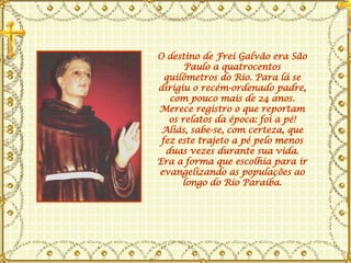 O destino de Frei Galvão era São Paulo a quatrocentos quilômetros do Rio. Para lá se dirigiu o recém-ordenado padre, com pouco mais de 24 anos. Merece registro o que reportam os relatos da época: foi a pé! Aliás, sabe-se, com certeza, que fez este trajeto a pé pelo menos duas vezes durante sua vida. Era a forma que escolhia para ir evangelizando as populações ao longo do Rio Paraíba. 
