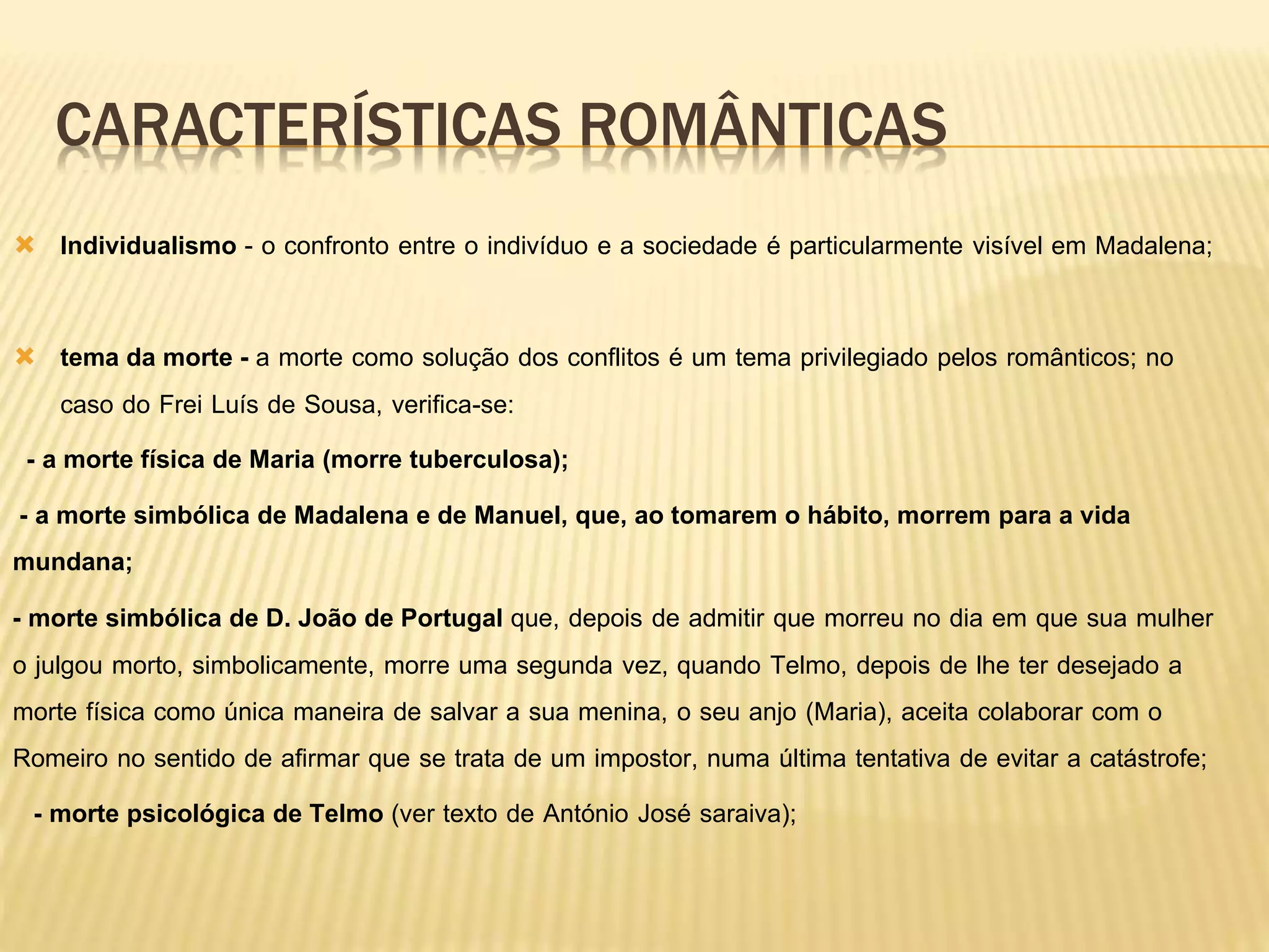 CARACTERÍSTICAS ROMÂNTICAS
 Individualismo - o confronto entre o indivíduo e a sociedade é particularmente visível em Madalena;
 tema da morte - a morte como solução dos conflitos é um tema privilegiado pelos românticos; no
caso do Frei Luís de Sousa, verifica-se:
- a morte física de Maria (morre tuberculosa);
- a morte simbólica de Madalena e de Manuel, que, ao tomarem o hábito, morrem para a vida
mundana;
- morte simbólica de D. João de Portugal que, depois de admitir que morreu no dia em que sua mulher
o julgou morto, simbolicamente, morre uma segunda vez, quando Telmo, depois de lhe ter desejado a
morte física como única maneira de salvar a sua menina, o seu anjo (Maria), aceita colaborar com o
Romeiro no sentido de afirmar que se trata de um impostor, numa última tentativa de evitar a catástrofe;
- morte psicológica de Telmo (ver texto de António José saraiva);
 