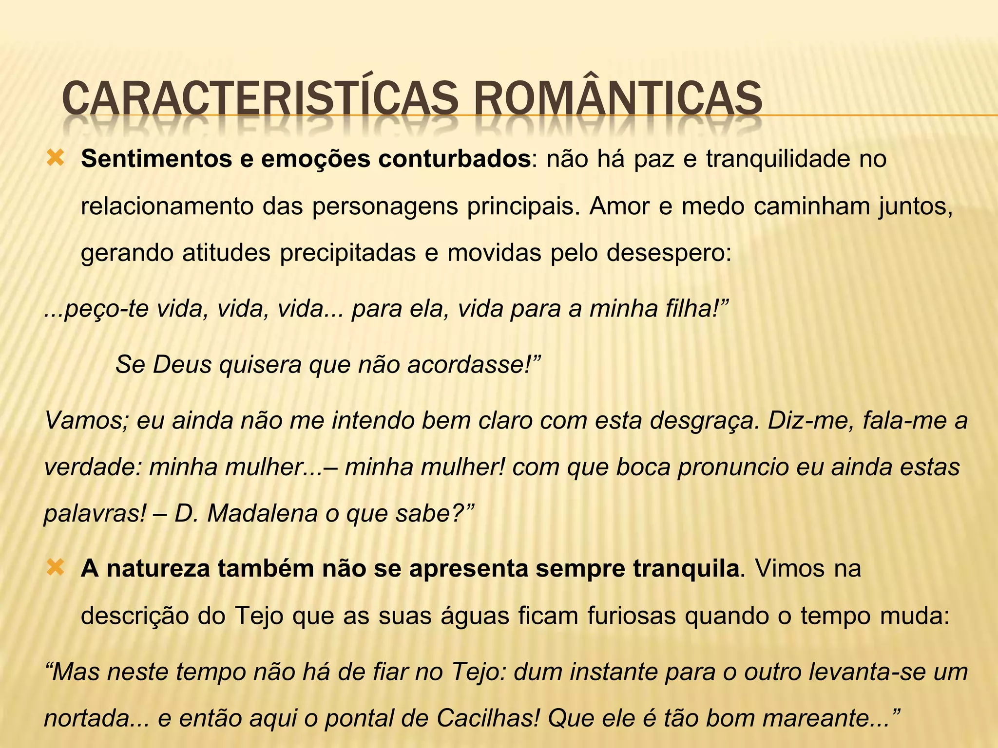 CARACTERISTÍCAS ROMÂNTICAS
 Sentimentos e emoções conturbados: não há paz e tranquilidade no
relacionamento das personagens principais. Amor e medo caminham juntos,
gerando atitudes precipitadas e movidas pelo desespero:
...peço-te vida, vida, vida... para ela, vida para a minha filha!”
Se Deus quisera que não acordasse!”
Vamos; eu ainda não me intendo bem claro com esta desgraça. Diz-me, fala-me a
verdade: minha mulher...– minha mulher! com que boca pronuncio eu ainda estas
palavras! – D. Madalena o que sabe?”
 A natureza também não se apresenta sempre tranquila. Vimos na
descrição do Tejo que as suas águas ficam furiosas quando o tempo muda:
“Mas neste tempo não há de fiar no Tejo: dum instante para o outro levanta-se um
nortada... e então aqui o pontal de Cacilhas! Que ele é tão bom mareante...”
 
