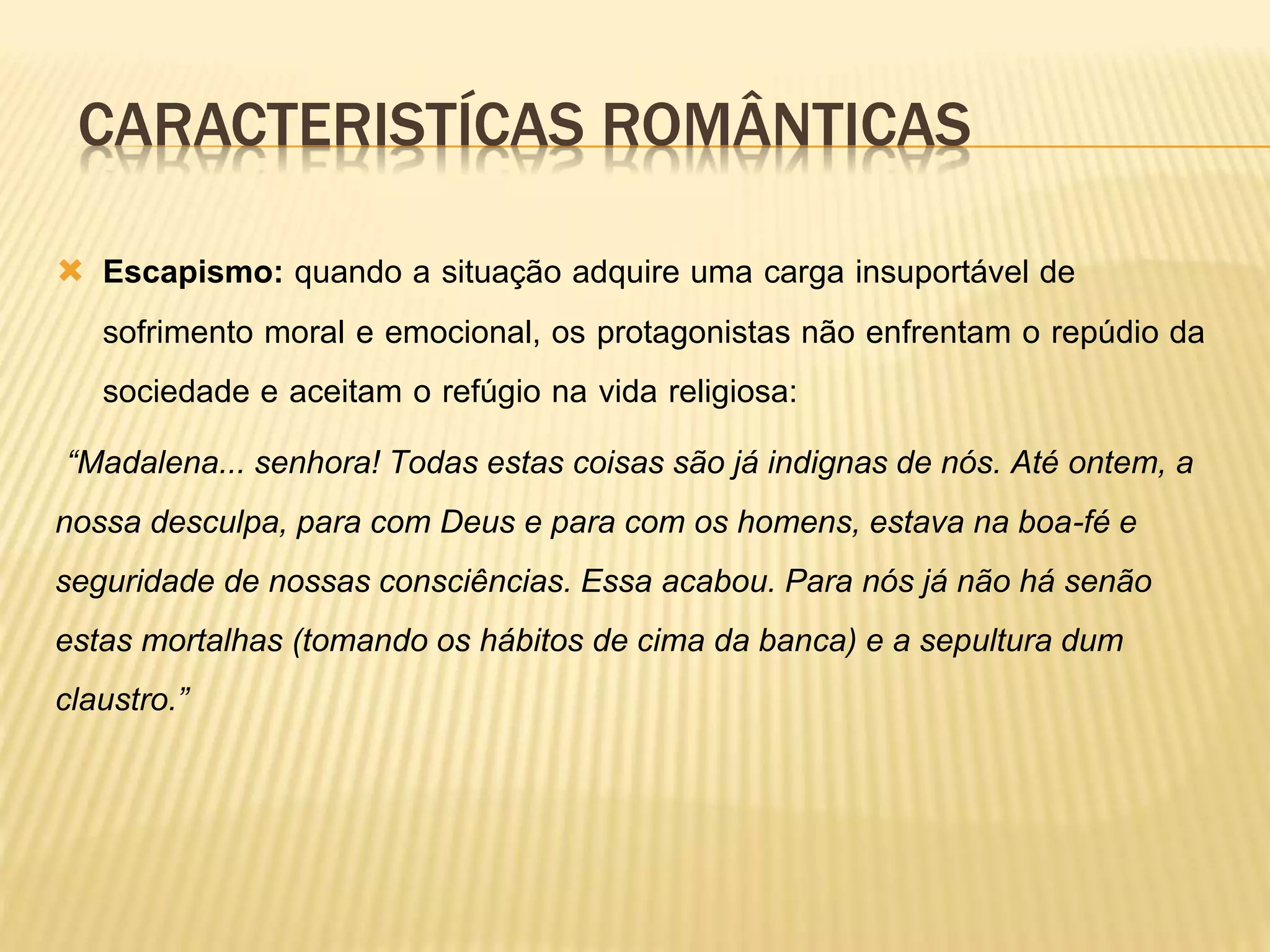 CARACTERISTÍCAS ROMÂNTICAS
 Escapismo: quando a situação adquire uma carga insuportável de
sofrimento moral e emocional, os protagonistas não enfrentam o repúdio da
sociedade e aceitam o refúgio na vida religiosa:
“Madalena... senhora! Todas estas coisas são já indignas de nós. Até ontem, a
nossa desculpa, para com Deus e para com os homens, estava na boa-fé e
seguridade de nossas consciências. Essa acabou. Para nós já não há senão
estas mortalhas (tomando os hábitos de cima da banca) e a sepultura dum
claustro.”
 