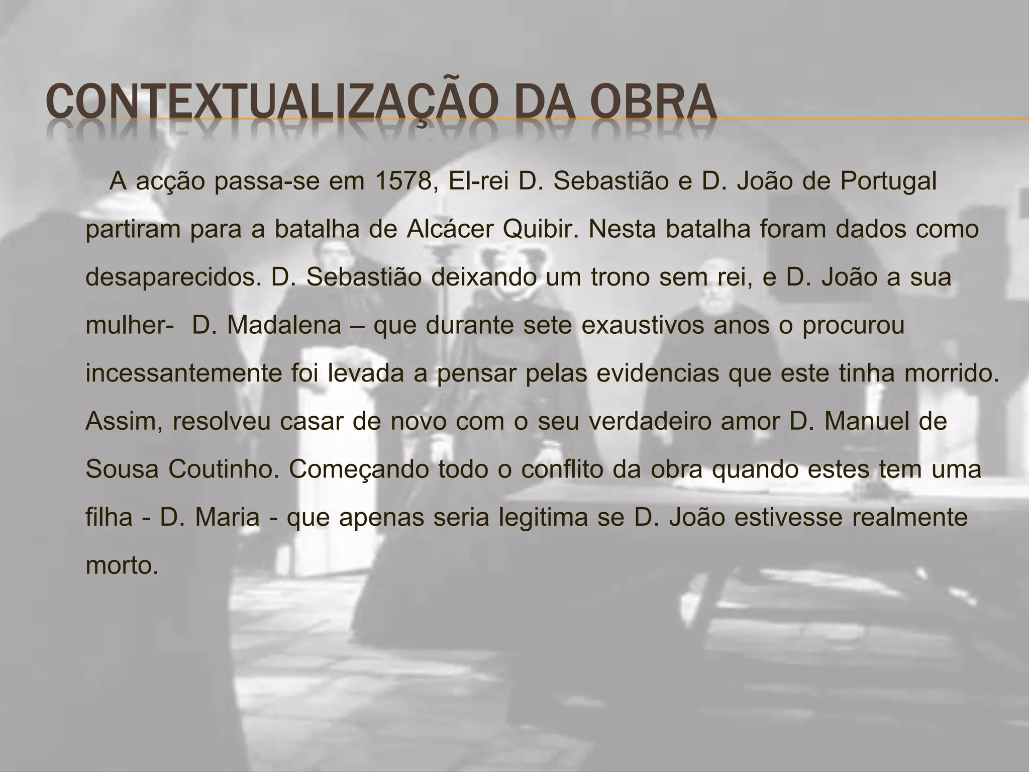 CONTEXTUALIZAÇÃO DA OBRA
A acção passa-se em 1578, El-rei D. Sebastião e D. João de Portugal
partiram para a batalha de Alcácer Quibir. Nesta batalha foram dados como
desaparecidos. D. Sebastião deixando um trono sem rei, e D. João a sua
mulher- D. Madalena – que durante sete exaustivos anos o procurou
incessantemente foi levada a pensar pelas evidencias que este tinha morrido.
Assim, resolveu casar de novo com o seu verdadeiro amor D. Manuel de
Sousa Coutinho. Começando todo o conflito da obra quando estes tem uma
filha - D. Maria - que apenas seria legitima se D. João estivesse realmente
morto.
 