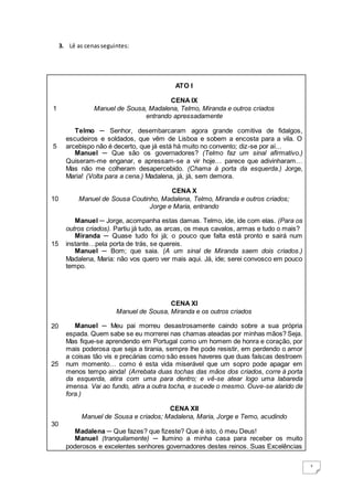 2
3. Lê as cenasseguintes:
1
5
10
15
20
25
30
ATO I
CENA IX
Manuel de Sousa, Madalena, Telmo, Miranda e outros criados
entrando apressadamente
Telmo ─ Senhor, desembarcaram agora grande comitiva de fidalgos,
escudeiros e soldados, que vêm de Lisboa e sobem a encosta para a vila. O
arcebispo não é decerto, que já está há muito no convento; diz-se por aí…
Manuel ─ Que são os governadores? (Telmo faz um sinal afirmativo.)
Quiseram-me enganar, e apressam-se a vir hoje… parece que adivinharam…
Mas não me colheram desapercebido. (Chama à porta da esquerda.) Jorge,
Maria! (Volta para a cena.) Madalena, já, já, sem demora.
CENA X
Manuel de Sousa Coutinho, Madalena, Telmo, Miranda e outros criados;
Jorge e Maria, entrando
Manuel ─ Jorge, acompanha estas damas. Telmo, ide, ide com elas. (Para os
outros criados). Partiu já tudo, as arcas, os meus cavalos, armas e tudo o mais?
Miranda ─ Quase tudo foi já; o pouco que falta está pronto e sairá num
instante…pela porta de trás, se quereis.
Manuel ─ Bom; que saia. (A um sinal de Miranda saem dois criados.)
Madalena, Maria: não vos quero ver mais aqui. Já, ide; serei convosco em pouco
tempo.
CENA XI
Manuel de Sousa, Miranda e os outros criados
Manuel ─ Meu pai morreu desastrosamente caindo sobre a sua própria
espada. Quem sabe se eu morrerei nas chamas ateadas por minhas mãos? Seja.
Mas fique-se aprendendo em Portugal como um homem de honra e coração, por
mais poderosa que seja a tirania, sempre lhe pode resistir, em perdendo o amor
a coisas tão vis e precárias como são esses haveres que duas faíscas destroem
num momento… como é esta vida miserável que um sopro pode apagar em
menos tempo ainda! (Arrebata duas tochas das mãos dos criados, corre à porta
da esquerda, atira com uma para dentro; e vê-se atear logo uma labareda
imensa. Vai ao fundo, atira a outra tocha, e sucede o mesmo. Ouve-se alarido de
fora.)
CENA XII
Manuel de Sousa e criados; Madalena, Maria, Jorge e Temo, acudindo
Madalena ─ Que fazes? que fizeste? Que é isto, ó meu Deus!
Manuel (tranquilamente) ─ Ilumino a minha casa para receber os muito
poderosos e excelentes senhores governadores destes reinos. Suas Excelências
 