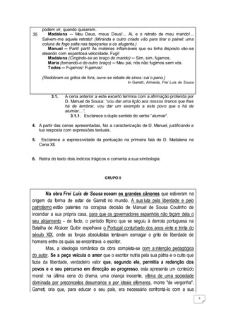 3
35
podem vir, quando quiserem.
Madalena ─ Meu Deus, meus Deus!... Ai, e o retrato de meu marido!...
Salvem-me aquele retrato! (Miranda e outro criado vão para tirar o painel: uma
coluna de fogo salta nas tapeçarias e os afugenta.)
Manuel ─ Parti! parti! As matérias inflamáveis que eu tinha disposto vão-se
ateando com espantosa velocidade. Fugi!
Madalena (Cingindo-se ao braço do marido) ─ Sim, sim, fujamos.
Maria (tomando-o do outro braço) ─ Meu pai, nós não fugimos sem vós.
Todos ─ Fujamos! Fujamos!
(Redobram os gritos de fora, ouve-se rebate de sinos: cai o pano.)
In Garrett, Almeida, Frei Luís de Sousa
3.1. A cena anterior a este excerto termina com a afirmação proferida por
D. Manuel de Sousa: “vou dar uma lição aos nossos tiranos que lhes
há de lembrar, vou dar um exemplo a este povo que o há de
alumiar…”.
3.1.1. Esclarece o duplo sentido do verbo “alumiar”.
4. A partir das cenas apresentadas, faz a caracterização de D. Manuel, justificando a
tua resposta com expressões textuais.
5. Esclarece a expressividade da pontuação na primeira fala de D. Madalena na
Cena XII.
6. Retira do texto dois indícios trágicos e comenta a sua simbologia.
GRUPO II
Na obra Frei Luís de Sousa ecoam os grandes cânones que estiveram na
origem da forma de estar de Garrett no mundo. A sua luta pela liberdade e pelo
patriotismo estão patentes na corajosa decisão de Manuel de Sousa Coutinho de
incendiar a sua própria casa, para que os governadores espanhóis não façam dela o
seu alojamento - de facto, o período filipino que se seguiu à derrota portuguesa na
Batalha de Alcácer Quibir espelhava o Portugal conturbado dos anos vinte e trinta do
século XIX, onde as forças absolutistas tentavam esmagar o grito de liberdade de
homens entre os quais se encontrava o escritor.
Mas, a ideologia romântica da obra completa-se com a intenção pedagógica
do autor. Se a peça veicula o amor que o escritor nutria pela sua pátria e o culto que
fazia da liberdade, verdadeiro valor que, segundo ele, permitia a redenção dos
povos e o seu percurso em direcção ao progresso, esta apresenta um conteúdo
moral: na última cena do drama, uma criança inocente, vítima de uma sociedade
dominada por preconceitos desumanos e por ideais efémeros, morre "de vergonha".
Garrett, cria que, para educar o seu país, era necessário confrontá-lo com a sua
 