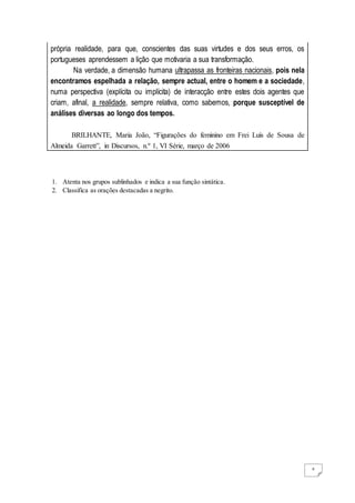 4
própria realidade, para que, conscientes das suas virtudes e dos seus erros, os
portugueses aprendessem a lição que motivaria a sua transformação.
Na verdade, a dimensão humana ultrapassa as fronteiras nacionais, pois nela
encontramos espelhada a relação, sempre actual, entre o homem e a sociedade,
numa perspectiva (explícita ou implícita) de interacção entre estes dois agentes que
criam, afinal, a realidade, sempre relativa, como sabemos, porque susceptível de
análises diversas ao longo dos tempos.
BRILHANTE, Maria João, “Figurações do feminino em Frei Luís de Sousa de
Almeida Garrett”, in Discursos, n.º 1, VI Série, março de 2006
1. Atenta nos grupos sublinhados e indica a sua função sintática.
2. Classifica as orações destacadas a negrito.
 