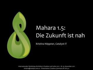 Mahara	
  1.5:	
  
                                      Die	
  Zukunft	
  ist	
  nah
                                      Kristina	
  Höppner,	
  Catalyst	
  IT




Internationaler	
  Workshop	
  ePorfolios	
  in	
  Studium	
  und	
  Lehre	
  2011	
  ‧	
  18.-­‐19.	
  November	
  2011	
  
         kristina@catalyst.net.nz	
  ‧	
  Präsentation:	
  Creative	
  Commons	
  BY-­‐SA	
  3.0
 