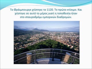 Το Φράιμπουργκ χτίστηκε το 1120. Το πρώτο κτίσιμο. Και
   χτίστηκε σε αυτό το μέρος γιατί η τοποθεσία ήταν
       στο σταυροδρόμι εμπορικών διαδρομών.
 