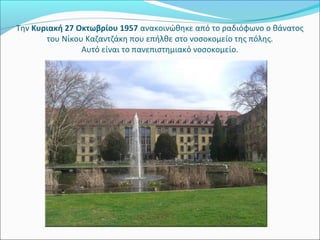 Την Κυριακή 27 Οκτωβρίου 1957 ανακοινώθηκε από το ραδιόφωνο ο θάνατος 
       του Νίκου Καζαντζάκη που επήλθε στο νοσοκομείο της πόλης.
                Αυτό είναι το πανεπιστημιακό νοσοκομείο.
 
