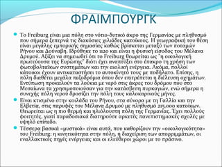 ΦΡΑΙΜΠΟΥΡΓΚ
 Το Freiburg είναι μια πόλη στο νότιο-δυτικό άκρο της Γερμανίας με πληθυσμό
  που σήμερα ξεπερνά τις διακόσιες χιλιάδες κατοίκους. Η γεωγραφική του θέση
  είναι μεγάλης εμπορικής σημασίας καθώς βρίσκεται μεταξύ των ποταμών
  Ρήνου και Δούναβη. Ιδρύθηκε το 1120 και είναι η φυσική είσοδος του Μέλανα
  Δρυμού. Αξίζει να σημειωθεί ότι το Freiburg θεωρείται ως "η οικολογική
  πρωτεύουσα της Ευρώπης" διότι έχει αναπτύξει στο έπακρο τη χρήση των
  φωτοβολταϊκων συστημάτων και την αιολική ενέργεια. Ακόμα, πολλοί
  κάτοικοι έχουν αντικαταστήσει το αυτοκίνητό τους με ποδήλατο. Επίσης, η
  πόλη διαθέτει μεγάλα πεζοδρόμια όπου δεν επιτρέπεται η διέλευση οχημάτων.
  Εντύπωση προκαλούν τα λούκια με νερό στις άκρες του δρόμου που στο
  Μεσαίωνα τα χρησιμοποιούσαν για την κατάσβεση πυρκαγιών, ενώ σήμερα η
  συνεχής πόλη νερού δροσίζει την πόλη τους καλοκαρινούς μήνες.
 Είναι κτισμένο στην κοιλάδα του Ρήνου, στα σύνορα με τη Γαλλία και την
  Ελβετία, στις παρυφές του Mέλανα Δρυμού με πληθυσμό 215.000 κατοίκων.
  Θεωρείται ως η πιο θερμή και ηλιόλουστη πόλη της Γερμανίας. Έχει πολλούς
  φοιτητές, γιατί παραδοσιακά διατηρούσε αρκετές πανεπιστημιακές σχολές με
  υψηλό επίπεδο.
 Τέσσερα βασικά «μυστικά» είναι αυτά, που καθορίζουν την «οικολογικότητα»
  του Freiburg: η κινητικότητα στην πόλη, η διαχείριση των απορριμμάτων, οι
  εναλλακτικές πηγές ενέργειας και οι ελεύθεροι χώροι με το πράσινο.
 