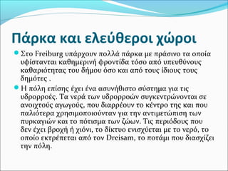 Πάρκα και ελεύθεροι χώροι
Στο Freiburg υπάρχουν πολλά πάρκα με πράσινο τα οποία
 υφίστανται καθημερινή φροντίδα τόσο από υπευθύνους
 καθαριότητας του δήμου όσο και από τους ίδιους τους
 δημότες .
Η πόλη επίσης έχει ένα ασυνήθιστο σύστημα για τις
 υδρορροές. Τα νερά των υδρορροών συγκεντρώνονται σε
 ανοιχτούς αγωγούς, που διαρρέουν το κέντρο της και που
 παλιότερα χρησιμοποιούνταν για την αντιμετώπιση των
 πυρκαγιών και το πότισμα των ζώων. Τις περιόδους που
 δεν έχει βροχή ή χιόνι, το δίκτυο ενισχύεται με το νερό, το
 οποίο εκτρέπεται από τον Dreisam, το ποτάμι που διασχίζει
 την πόλη.
 