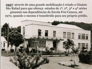 1957: através de uma grande mobilização é criado o Ginásio São Rafael para que ofereça  estudos de 1ª, 2ª, 3ª e 4ª séries ginasiais nas dependências da Escola Frei Caneca, até 1970, quando o mesmo é transferido para seu próprio prédio.