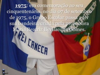 1975: em comemoração ao seu cinquentenário, no dia 07 de setembro de 1975, o Grupo Escolar passa a ter sua bandeira, criada pela professora Maria Beatriz Bevilacqua Gomes.