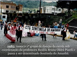 1985: nasce o 1º grupo de danças da escola sob coordenação da professora Realda Bruna OldráPiardi e passa a ser denominado Sentinela do Amanhã.