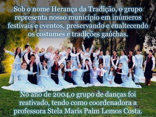 Sob o nome Herança da Tradição, o grupo representa nosso município em inúmeros festivais e eventos, preservando e enaltecendo os costumes e tradições gaúchas.No ano de 2004,o grupo de danças foi reativado, tendo como coordenadora a professora Stela MarisPaim Lemos Costa. 