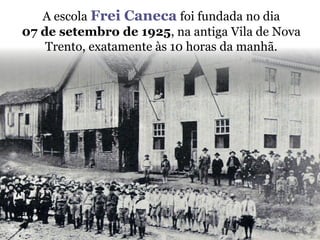 A escola Frei Canecafoi fundada no dia 07 de setembro de 1925, na antiga Vila de Nova Trento, exatamente às 10 horas da manhã.