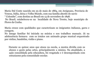 Maria Dal Conte nascida em 23 de maio de 1884, em Arzignano, Província de Veneza, Itália, deixa o Velho Mundo, com sua família abordo do navio “ Colombo”, com destino ao Brasil em 13 de novembro de 1898. No Brasil, estabeleceu-se na  localidade de Nova Trento, hoje município de Flores da Cunha.  Maria cresce com qualidades que caracterizam os imigrantes italianos, garra e coragem.No âmago familiar foi iniciada na música e nos trabalhos manuais. Já na adolescência formava  com os irmãos um animado grupo musical orquestrado por violino, bandolim, violão e piano.    Durante os quinze anos que atuou na escola, a mestra dividia com os alunos o gosto pelas artes, principalmente a música. Na atualidade, a ação consolidada pela educadora, foi resgatada e é desempenhada com  entusiasmo pela comunidade escolar.