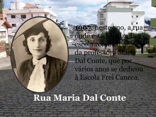 1967: neste ano, a rua onde está localizada a escola recebe o nome da professora Maria Dal Conte, que por vários anos se dedicou à Escola Frei Caneca.Rua Maria Dal Conte