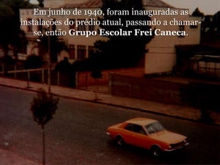 Em junho de 1940, foram inauguradas as instalações do prédio atual, passando a chamar-se, então Grupo Escolar Frei Caneca.