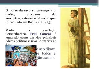 O nome da escola homenageia o padre, professor de geometria, retórica e filosofia, que foi fuzilado em Recife em 1825.Mártir da Revolução Pernambucana, Frei Caneca é lembrado como um dos principais líderes políticos e revolucionários do Brasil.Era um homem que acreditava na igualdade entre todos e valorizava a instituição escolar.
