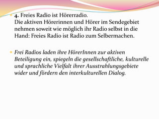  4. Freies Radio ist Hörerradio.
  Die aktiven Hörerinnen und Hörer im Sendegebiet
  nehmen soweit wie möglich ihr Radio selbst in die
  Hand: Freies Radio ist Radio zum Selbermachen.

 Frei Radios laden ihre HörerInnen zur aktiven
  Beteiligung ein, spiegeln die gesellschaftliche, kulturelle
  und sprachliche Vielfalt ihrer Ausstrahlungsgebiete
  wider und fördern den interkulturellen Dialog.
 