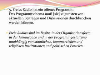  5. Freies Radio hat ein offenes Programm:
 Das Programmschema muß [sic] zugunsten von
 aktuellen Beiträgen und Diskussionen durchbrochen
 werden können.

 Freie Radios sind im Besitz, in der Organisationsform,
 in der Herausgabe und in der Programmgestaltung
 unabhängig von staatlichen, kommerziellen und
 religiösen Institutionen und politischen Parteien.
 