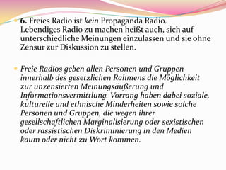  6. Freies Radio ist kein Propaganda Radio.
 Lebendiges Radio zu machen heißt auch, sich auf
 unterschiedliche Meinungen einzulassen und sie ohne
 Zensur zur Diskussion zu stellen.

 Freie Radios geben allen Personen und Gruppen
 innerhalb des gesetzlichen Rahmens die Möglichkeit
 zur unzensierten Meinungsäußerung und
 Informationsvermittlung. Vorrang haben dabei soziale,
 kulturelle und ethnische Minderheiten sowie solche
 Personen und Gruppen, die wegen ihrer
 gesellschaftlichen Marginalisierung oder sexistischen
 oder rassistischen Diskriminierung in den Medien
 kaum oder nicht zu Wort kommen.
 