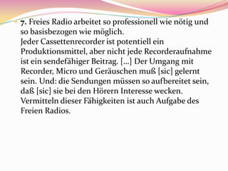  7. Freies Radio arbeitet so professionell wie nötig und
  so basisbezogen wie möglich.
  Jeder Cassettenrecorder ist potentiell ein
  Produktionsmittel, aber nicht jede Recorderaufnahme
  ist ein sendefähiger Beitrag. […] Der Umgang mit
  Recorder, Micro und Geräuschen muß [sic] gelernt
  sein. Und: die Sendungen müssen so aufbereitet sein,
  daß [sic] sie bei den Hörern Interesse wecken.
  Vermitteln dieser Fähigkeiten ist auch Aufgabe des
  Freien Radios.
 
