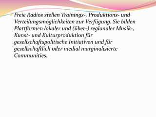  Freie Radios stellen Trainings-, Produktions- und
 Verteilungsmöglichkeiten zur Verfügung. Sie bilden
 Plattformen lokaler und (über-) regionaler Musik-,
 Kunst- und Kulturproduktion für
 gesellschaftspolitische Initiativen und für
 gesellschaftlich oder medial marginalisierte
 Communities.
 