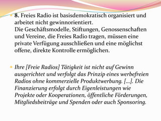  8. Freies Radio ist basisdemokratisch organisiert und
  arbeitet nicht gewinnorientiert.
  Die Geschäftsmodelle, Stiftungen, Genossenschaften
  und Vereine, die Freies Radio tragen, müssen eine
  private Verfügung ausschließen und eine möglichst
  offene, direkte Kontrolle ermöglichen.

 Ihre [Freie Radios] Tätigkeit ist nicht auf Gewinn
  ausgerichtet und verfolgt das Prinzip eines werbefreien
  Radios ohne kommerzielle Produktwerbung. […]. Die
  Finanzierung erfolgt durch Eigenleistungen wie
  Projekte oder Kooperationen, öffentliche Förderungen,
  Mitgliedsbeiträge und Spenden oder auch Sponsoring.
 