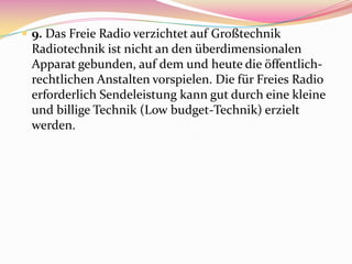  9. Das Freie Radio verzichtet auf Großtechnik
 Radiotechnik ist nicht an den überdimensionalen
 Apparat gebunden, auf dem und heute die öffentlich-
 rechtlichen Anstalten vorspielen. Die für Freies Radio
 erforderlich Sendeleistung kann gut durch eine kleine
 und billige Technik (Low budget-Technik) erzielt
 werden.
 