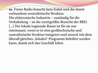  10. Freies Radio braucht kein Kabel und die damit
 verbundene zentralistische Struktur.
 Die elektronische Industrie – zuständig für die
 Verkabelung – ist die zweitgrößte Branche der BRD.
 […] Der lokale/regionale Raum ist für sie nur
 interessant, wenn er in eine großtechnische und
 zentralistische Struktur integriert und zentral mit dem
 überall gleichen „lokalen“ Programm beleifert werden
 kann, damit sich das Geschäft lohnt.
 