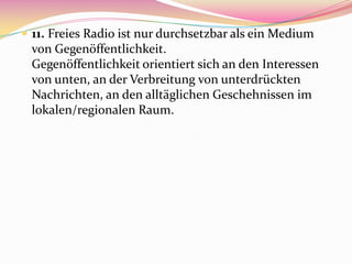  11. Freies Radio ist nur durchsetzbar als ein Medium
 von Gegenöffentlichkeit.
 Gegenöffentlichkeit orientiert sich an den Interessen
 von unten, an der Verbreitung von unterdrückten
 Nachrichten, an den alltäglichen Geschehnissen im
 lokalen/regionalen Raum.
 